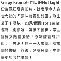 Krispy Kreme店門口的Hot Light紅色霓虹燈亮起時，就表示令人食指大動的「原味糖霜甜甜圈」剛出爐了！所以，如果看到Hot Light燈亮，別懷疑，請停下腳步，帶些新鮮又熱騰騰的「原味糖霜甜甜圈」回去吧！自己一人獨享，有獨享的快樂，與親朋好 友分享，更能享受加倍的快樂！
